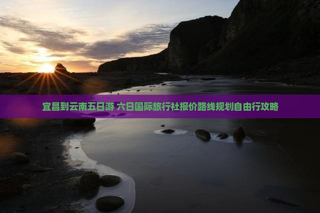 宜昌到云南五日游+六日国际旅行社报价路线规划自由行攻略