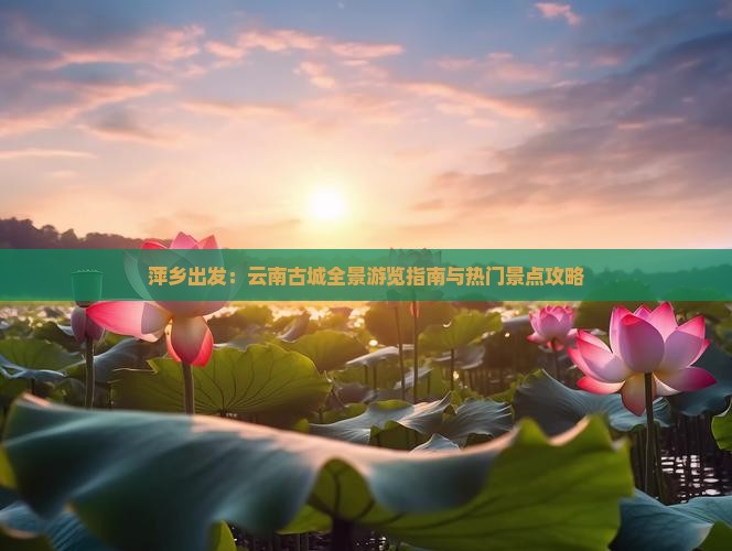 萍乡出发：云南古城全景游览指南与热门景点攻略