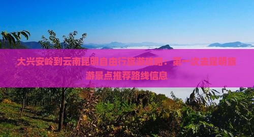 大兴安岭到云南昆明自由行旅游攻略：第一次去昆明旅游景点推荐路线信息