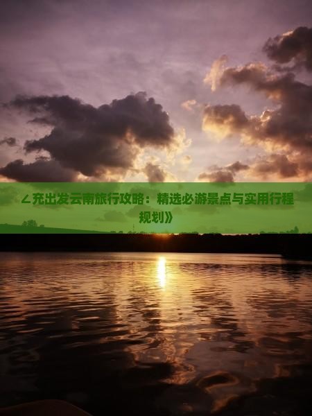 ∠充出发云南旅行攻略：精选必游景点与实用行程规划》