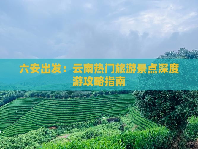 六安出发：云南热门旅游景点深度游攻略指南