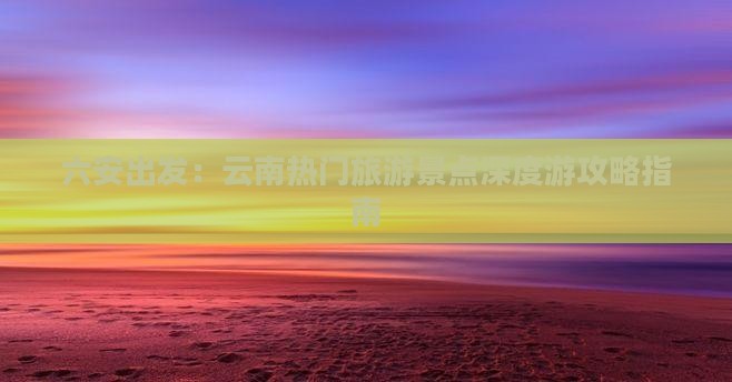 六安出发：云南热门旅游景点深度游攻略指南