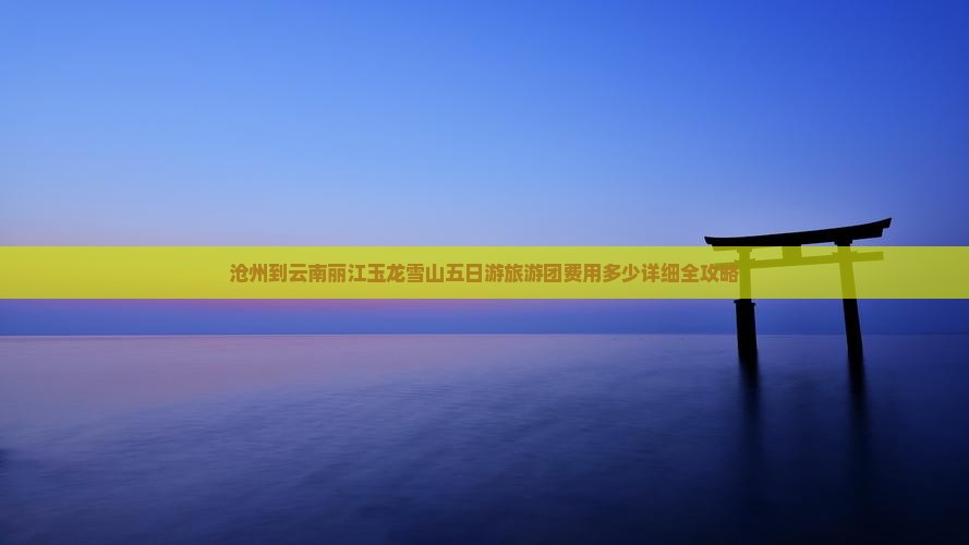 沧州到云南丽江玉龙雪山五日游旅游团费用多少详细全攻略