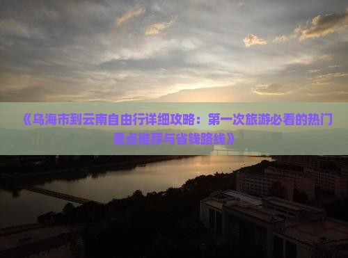 《乌海市到云南自由行详细攻略：第一次旅游必看的热门景点推荐与省钱路线》