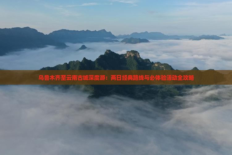 乌鲁木齐至云南古城深度游：两日经典路线与必体验活动全攻略