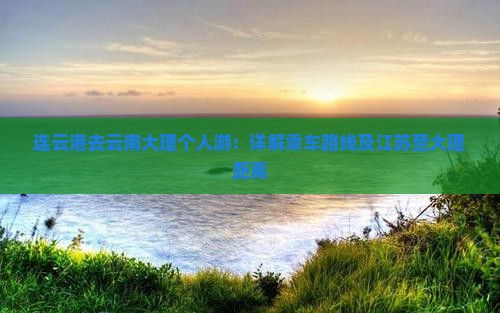 连云港去云南大理个人游：详解乘车路线及江苏至大理距离