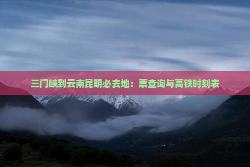 三门峡到云南昆明必去地：票查询与高铁时刻表