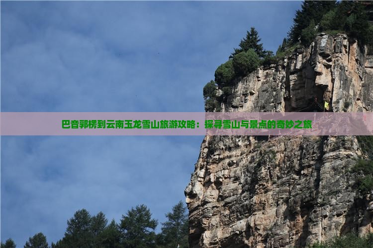 巴音郭楞到云南玉龙雪山旅游攻略：探寻雪山与景点的奇妙之旅