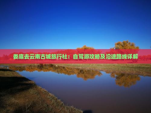 娄底去云南古城旅行社：自驾游攻略及沿途路线详解