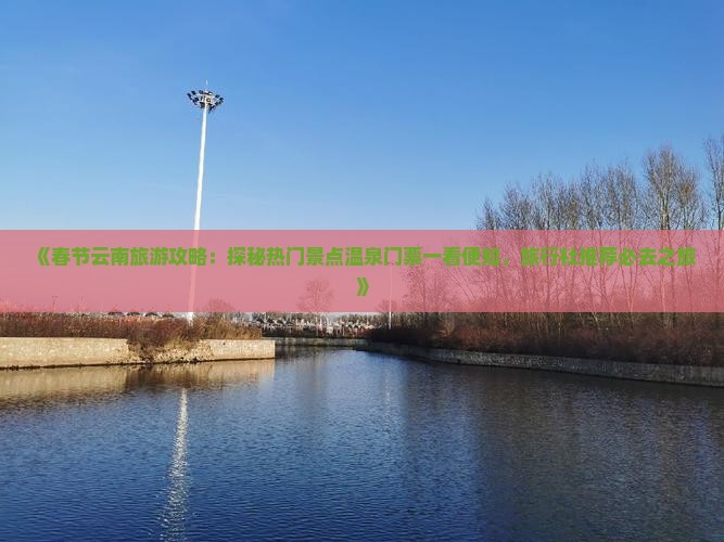 《春节云南旅游攻略：探秘热门景点温泉门票一看便知，旅行社推荐必去之旅》