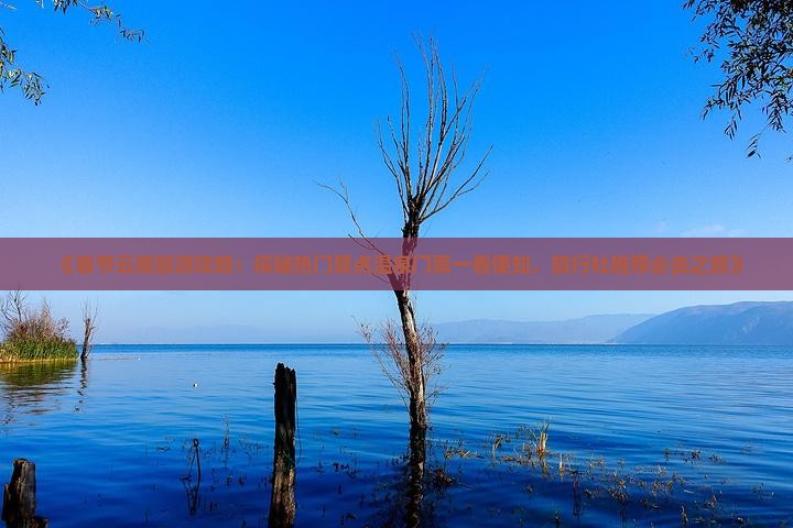 《春节云南旅游攻略：探秘热门景点温泉门票一看便知，旅行社推荐必去之旅》