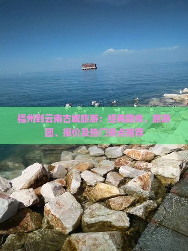 福州到云南古城旅游：经典路线、旅游团、报价及热门景点推荐