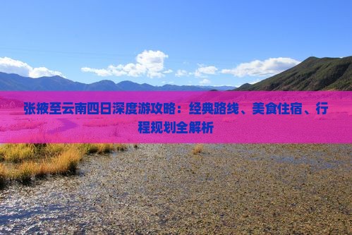 张掖至云南四日深度游攻略：经典路线、美食住宿、行程规划全解析