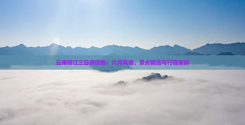 云南丽江三日游攻略：六月风情、景点精选与行程安排