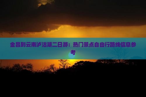 金昌到云南泸沽湖二日游：热门景点自由行路线信息参考