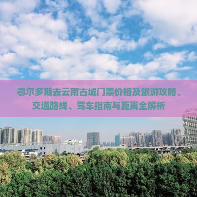 鄂尔多斯去云南古城门票价格及旅游攻略、交通路线、驾车指南与距离全解析