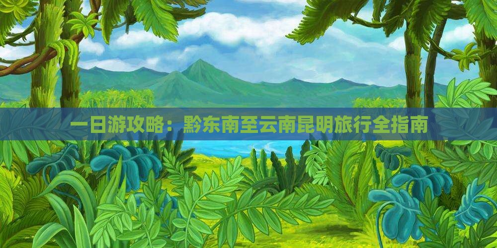 一日游攻略：黔东南至云南昆明旅行全指南