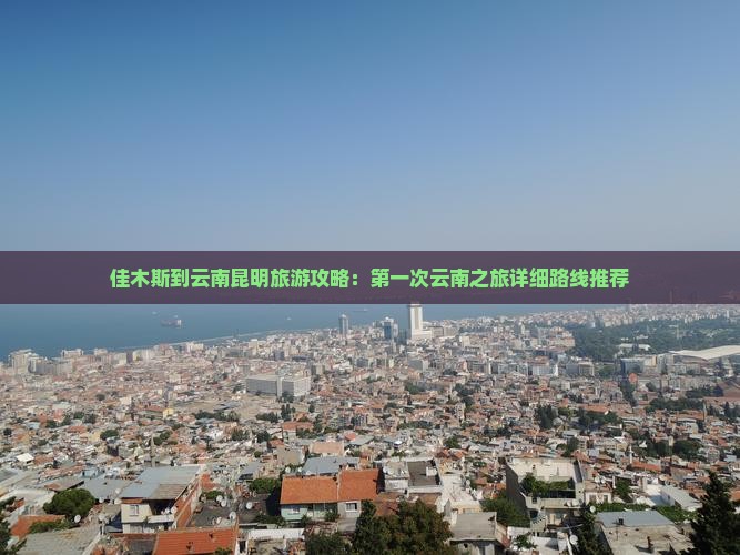 佳木斯到云南昆明旅游攻略：第一次云南之旅详细路线推荐