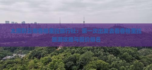 太原到云南香格里拉旅行社：第一次出发去看香格里拉旅游攻略与报价排名