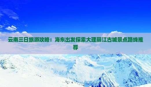云南三日旅游攻略：海东出发探索大理丽江古城景点路线推荐