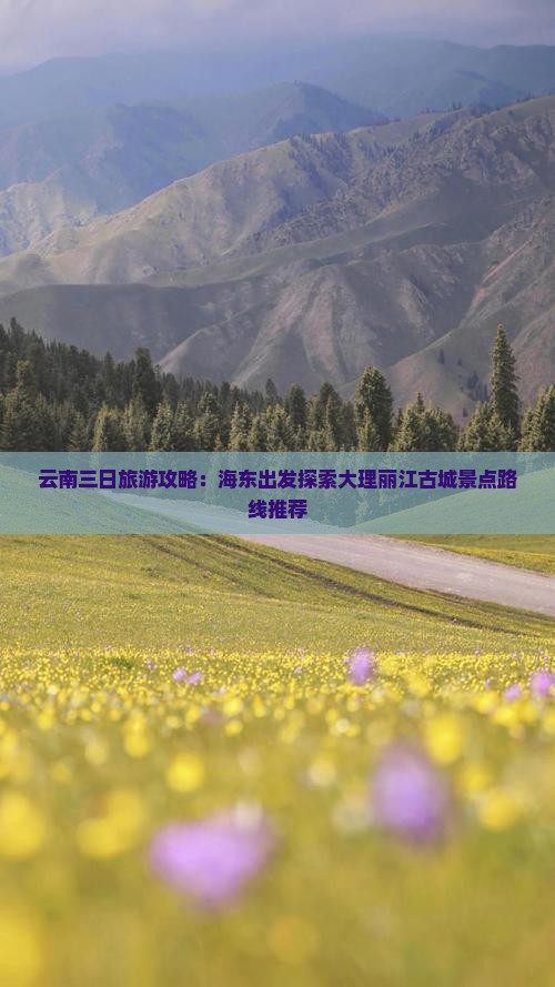 云南三日旅游攻略：海东出发探索大理丽江古城景点路线推荐