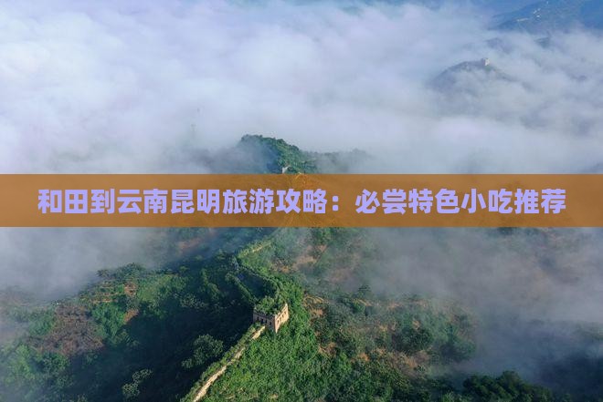 和田到云南昆明旅游攻略：必尝特色小吃推荐