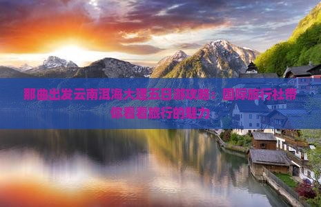 那曲出发云南洱海大理五日游攻略：国际旅行社带你看看旅行的魅力