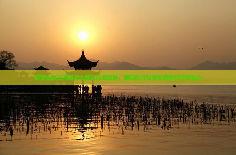 那曲出发云南洱海大理五日游攻略：国际旅行社带你看看旅行的魅力