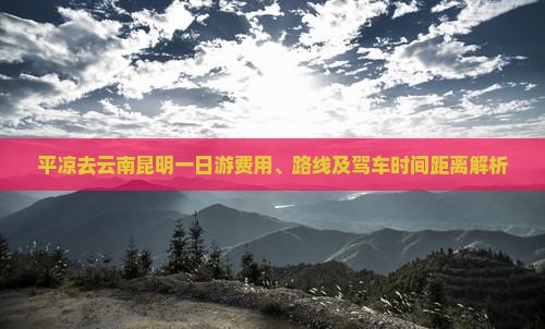 平凉去云南昆明一日游费用、路线及驾车时间距离解析
