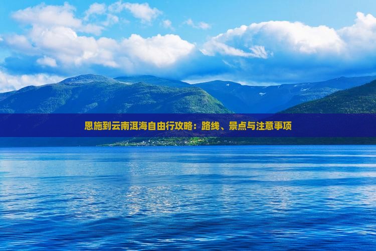 恩施到云南洱海自由行攻略：路线、景点与注意事项