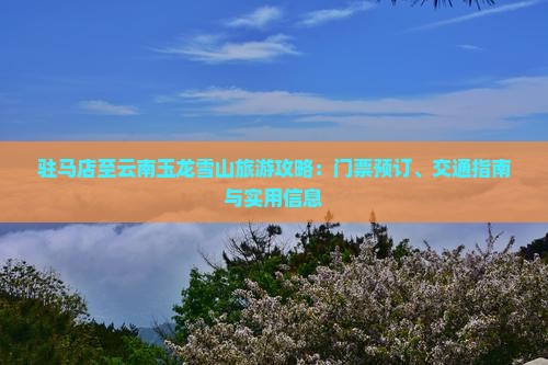 驻马店至云南玉龙雪山旅游攻略：门票预订、交通指南与实用信息