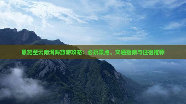 恩施至云南洱海旅游攻略：必玩景点、交通指南与住宿推荐
