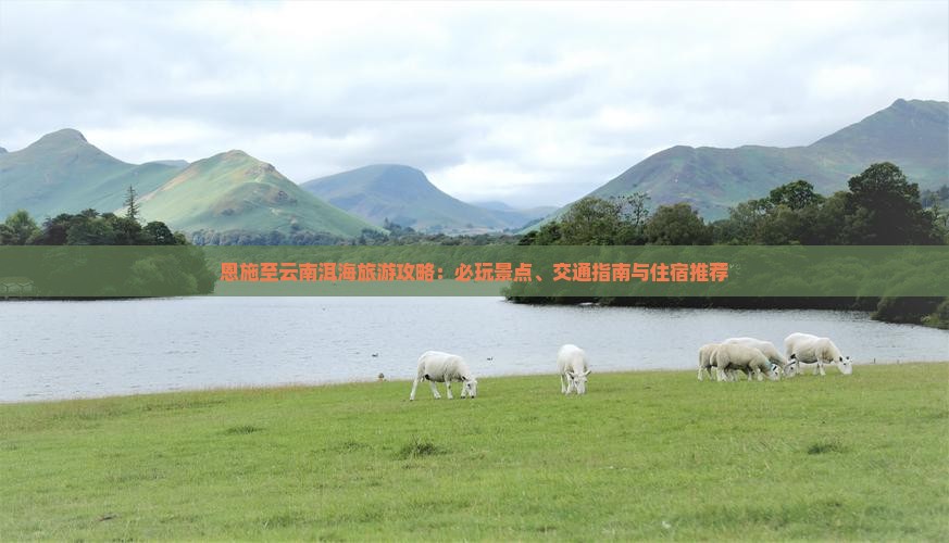 恩施至云南洱海旅游攻略：必玩景点、交通指南与住宿推荐