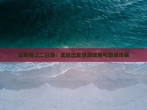 云南丽江二日游：龙岩出发旅游攻略与路线详解