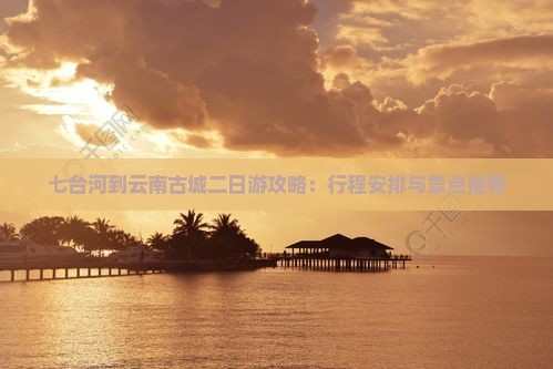 七台河到云南古城二日游攻略：行程安排与景点推荐