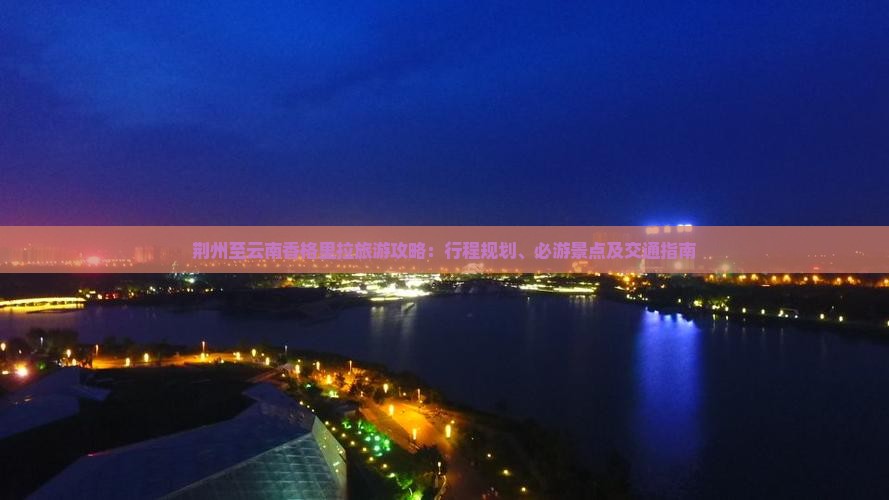 荆州至云南香格里拉旅游攻略：行程规划、必游景点及交通指南
