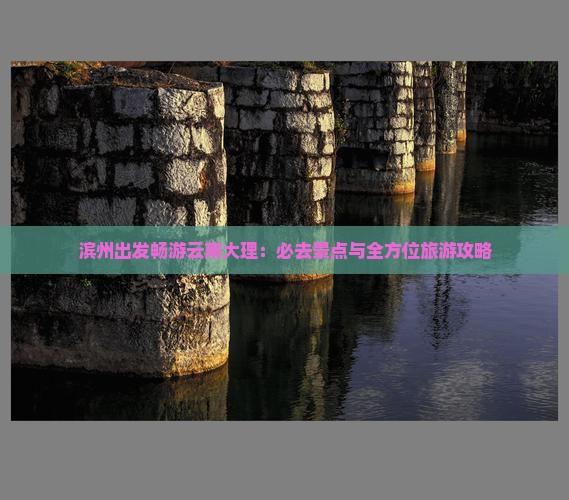 滨州出发畅游云南大理：必去景点与全方位旅游攻略
