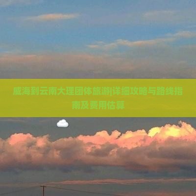 威海到云南大理团体旅游|详细攻略与路线指南及费用估算