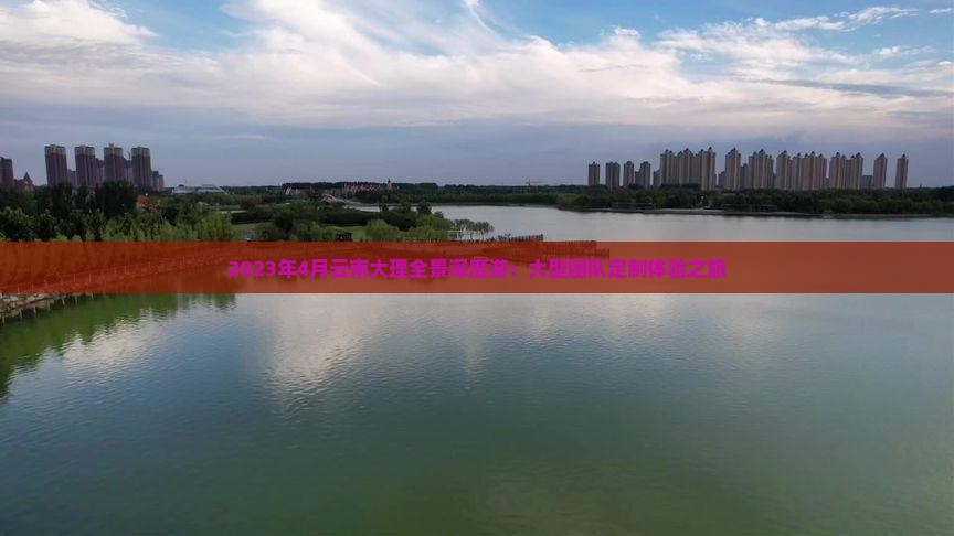 2023年4月云南大理全景深度游：大型团队定制体验之旅
