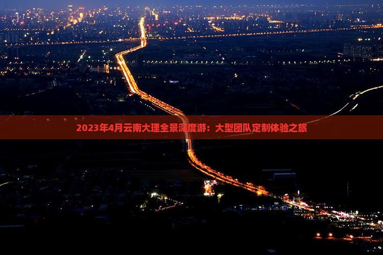 2023年4月云南大理全景深度游：大型团队定制体验之旅
