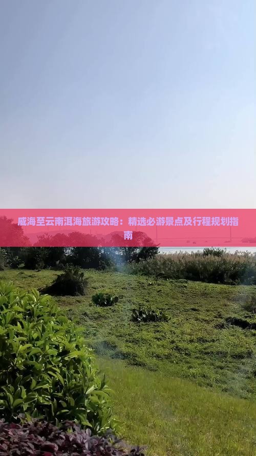 威海至云南洱海旅游攻略：精选必游景点及行程规划指南