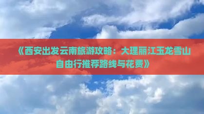 《西安出发云南旅游攻略：大理丽江玉龙雪山自由行推荐路线与花费》