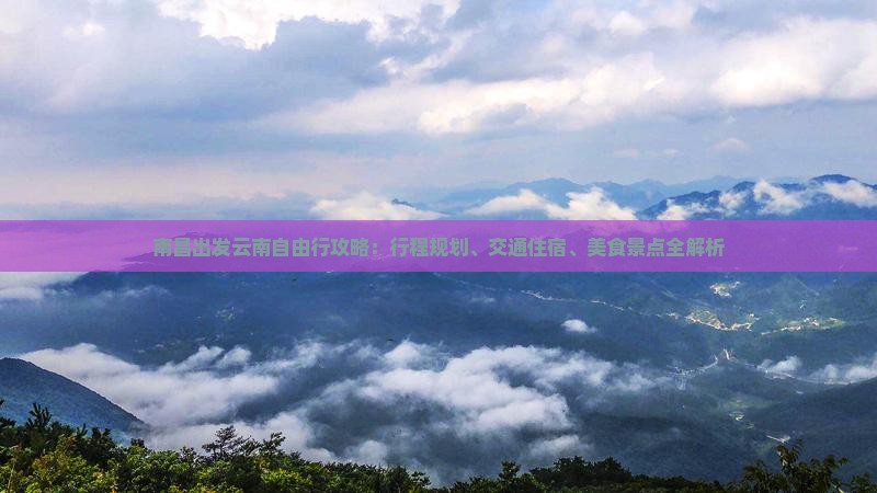 南昌出发云南自由行攻略：行程规划、交通住宿、美食景点全解析