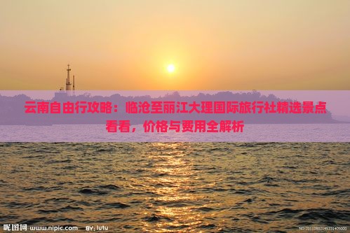 云南自由行攻略：临沧至丽江大理国际旅行社精选景点看看，价格与费用全解析