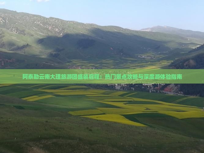 阿泰勒云南大理旅游团盛装启程：热门景点攻略与深度游体验指南