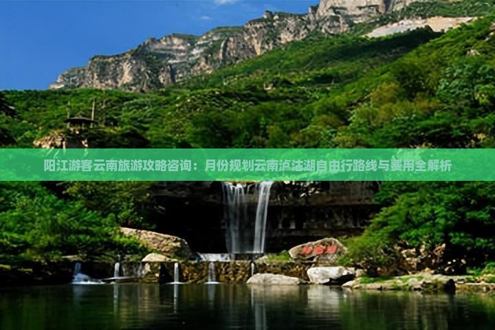 阳江游客云南旅游攻略咨询：月份规划云南泸沽湖自由行路线与费用全解析