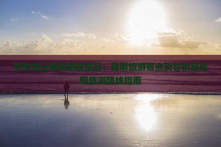 甘孜去云南昆明哪里玩：昆明旅游景点及甘孜至昆明旅游路线指南