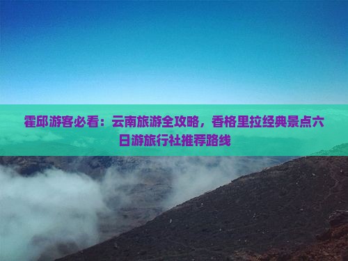 霍邱游客必看：云南旅游全攻略，香格里拉经典景点六日游旅行社推荐路线