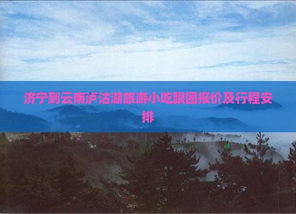 济宁到云南泸沽湖旅游小吃跟团报价及行程安排