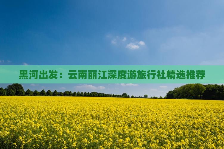 黑河出发：云南丽江深度游旅行社精选推荐